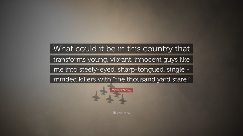 Michael Zboray Quote: “What could it be in this country that transforms young, vibrant, innocent guys like me into steely-eyed, sharp-tongued, single -minded killers with “the thousand yard stare?”