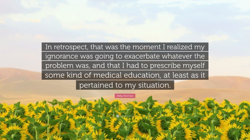 Abby Norman Quote: “In retrospect, that was the moment I realized my ignorance was going to exacerbate whatever the problem was, and that I had to prescribe myself some kind of medical education, at least as it pertained to my situation.”