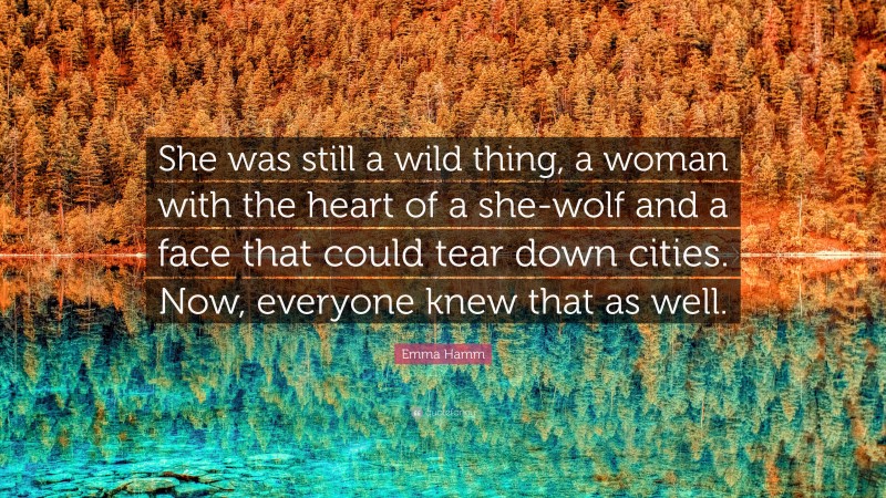 Emma Hamm Quote: “She was still a wild thing, a woman with the heart of a she-wolf and a face that could tear down cities. Now, everyone knew that as well.”