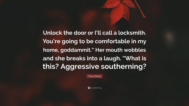 Tessa Bailey Quote: “Unlock the door or I’ll call a locksmith. You’re going to be comfortable in my home, goddammit.” Her mouth wobbles and she breaks into a laugh. “What is this? Aggressive southerning?”