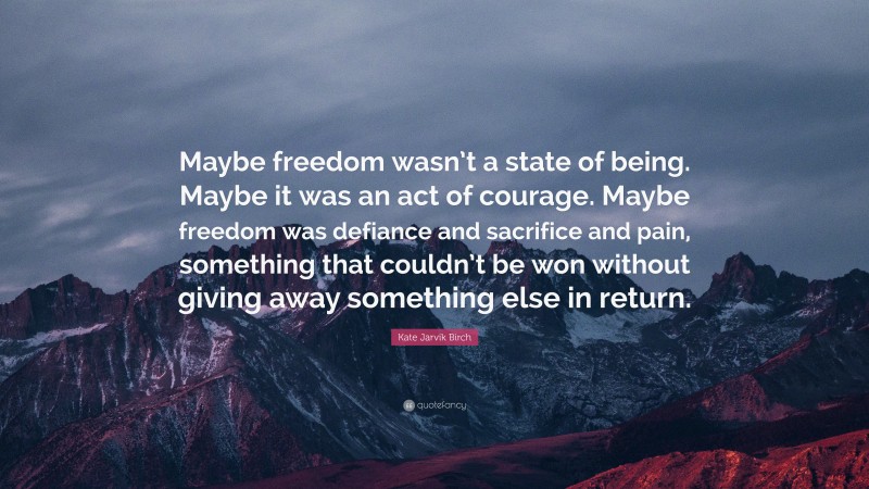 Kate Jarvik Birch Quote: “Maybe freedom wasn’t a state of being. Maybe it was an act of courage. Maybe freedom was defiance and sacrifice and pain, something that couldn’t be won without giving away something else in return.”