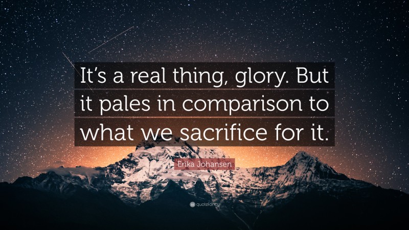 Erika Johansen Quote: “It’s a real thing, glory. But it pales in comparison to what we sacrifice for it.”