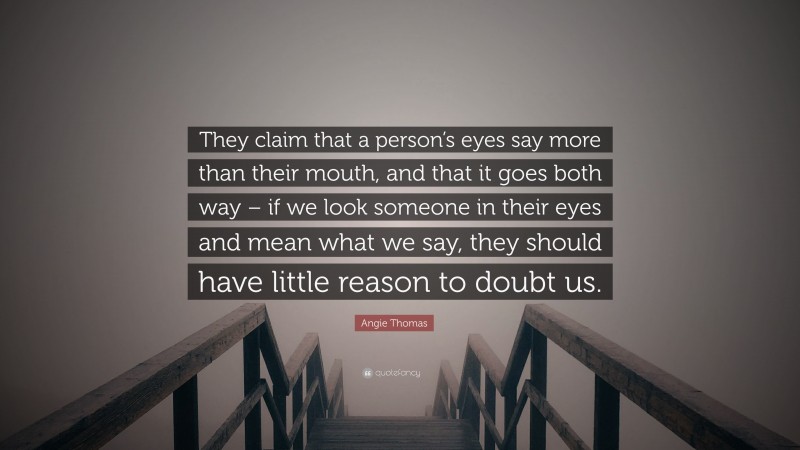 Angie Thomas Quote: “They claim that a person’s eyes say more than their mouth, and that it goes both way – if we look someone in their eyes and mean what we say, they should have little reason to doubt us.”