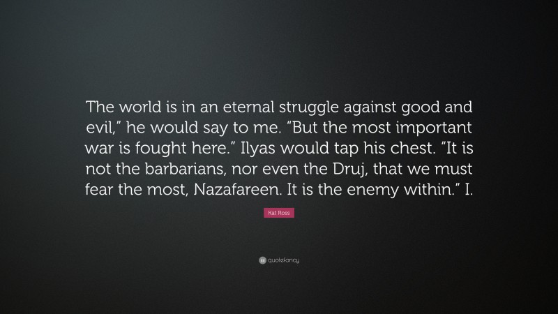 Kat Ross Quote: “The world is in an eternal struggle against good and evil,” he would say to me. “But the most important war is fought here.” Ilyas would tap his chest. “It is not the barbarians, nor even the Druj, that we must fear the most, Nazafareen. It is the enemy within.” I.”