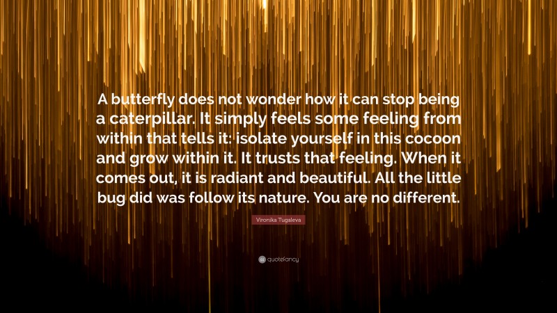 Vironika Tugaleva Quote: “A butterfly does not wonder how it can stop being a caterpillar. It simply feels some feeling from within that tells it: isolate yourself in this cocoon and grow within it. It trusts that feeling. When it comes out, it is radiant and beautiful. All the little bug did was follow its nature. You are no different.”