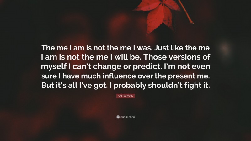 Val Emmich Quote: “The me I am is not the me I was. Just like the me I am is not the me I will be. Those versions of myself I can’t change or predict. I’m not even sure I have much influence over the present me. But it’s all I’ve got. I probably shouldn’t fight it.”