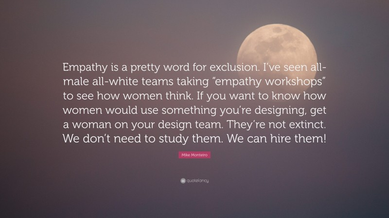 Mike Monteiro Quote: “Empathy is a pretty word for exclusion. I’ve seen all-male all-white teams taking “empathy workshops” to see how women think. If you want to know how women would use something you’re designing, get a woman on your design team. They’re not extinct. We don’t need to study them. We can hire them!”