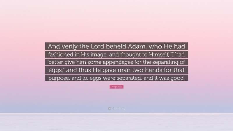 Alexis Hall Quote: “And verily the Lord beheld Adam, who He had fashioned in His image, and thought to Himself, ‘I had better give him some appendages for the separating of eggs,’ and thus He gave man two hands for that purpose, and lo, eggs were separated, and it was good.”
