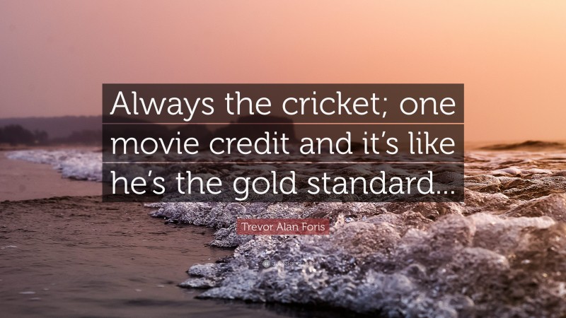 Trevor Alan Foris Quote: “Always the cricket; one movie credit and it’s like he’s the gold standard...”