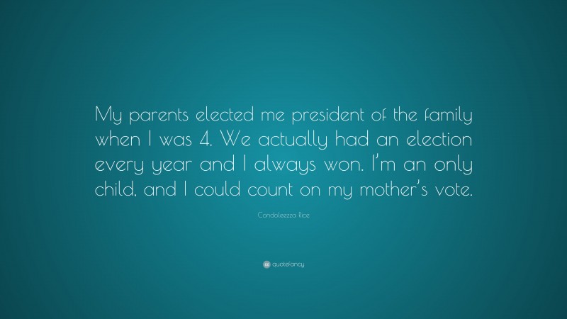 Condoleezza Rice Quote: “My parents elected me president of the family when I was 4. We actually had an election every year and I always won. I’m an only child, and I could count on my mother’s vote.”