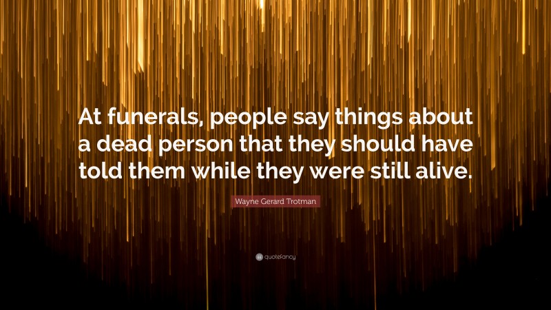 Wayne Gerard Trotman Quote: “At funerals, people say things about a dead person that they should have told them while they were still alive.”