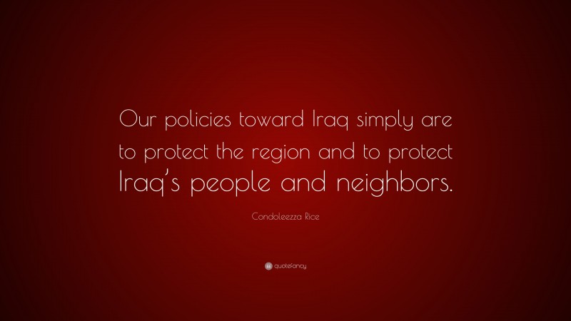Condoleezza Rice Quote: “Our policies toward Iraq simply are to protect the region and to protect Iraq’s people and neighbors.”