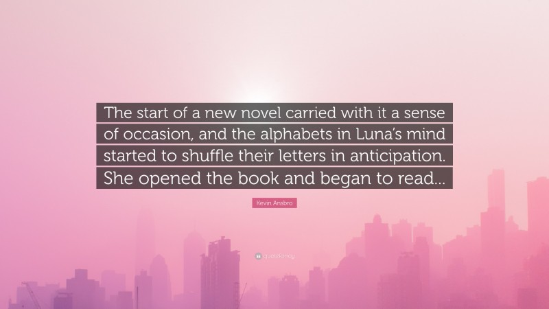 Kevin Ansbro Quote: “The start of a new novel carried with it a sense of occasion, and the alphabets in Luna’s mind started to shuffle their letters in anticipation. She opened the book and began to read...”