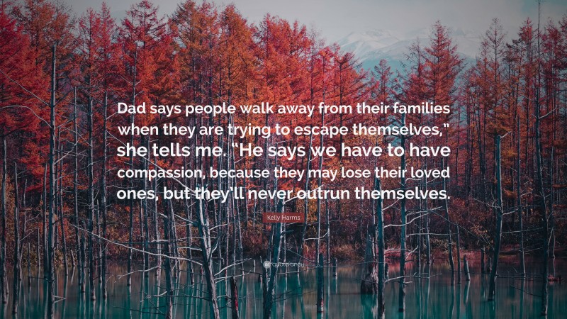 Kelly Harms Quote: “Dad says people walk away from their families when they are trying to escape themselves,” she tells me. “He says we have to have compassion, because they may lose their loved ones, but they’ll never outrun themselves.”