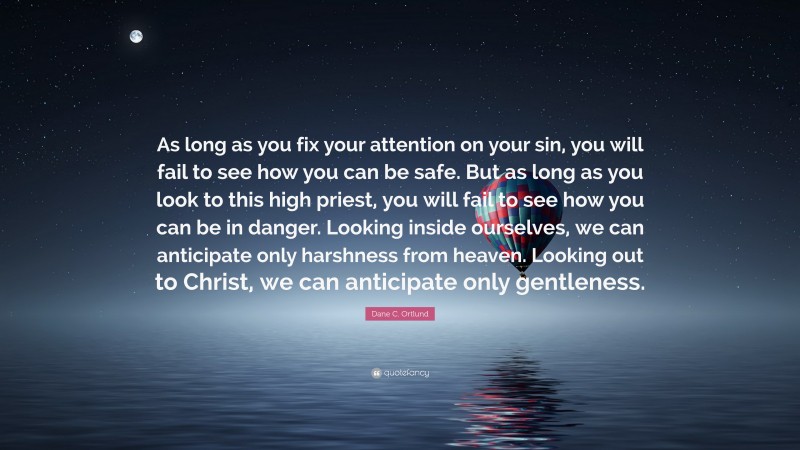 Dane C. Ortlund Quote: “As long as you fix your attention on your sin, you will fail to see how you can be safe. But as long as you look to this high priest, you will fail to see how you can be in danger. Looking inside ourselves, we can anticipate only harshness from heaven. Looking out to Christ, we can anticipate only gentleness.”