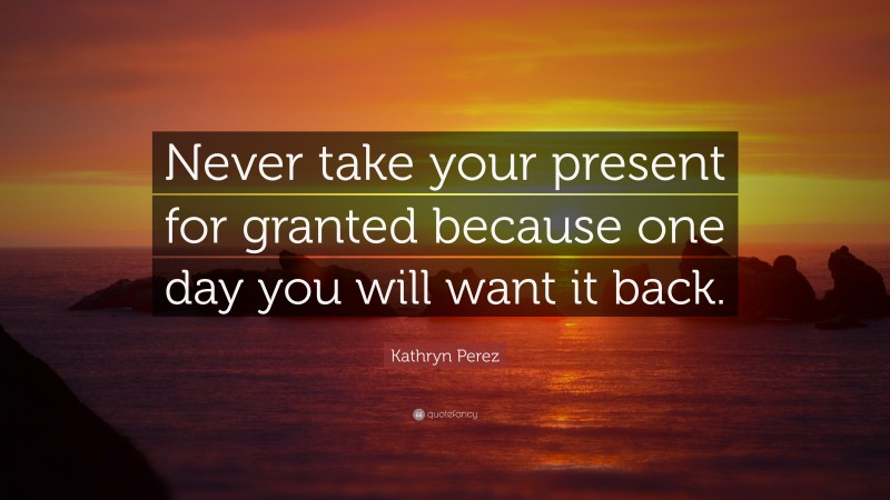 Kathryn Perez Quote: “Never take your present for granted because one day you will want it back.”