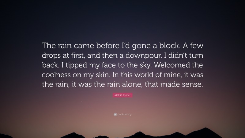 Makiia Lucier Quote: “The rain came before I’d gone a block. A few drops at first, and then a downpour. I didn’t turn back. I tipped my face to the sky. Welcomed the coolness on my skin. In this world of mine, it was the rain, it was the rain alone, that made sense.”