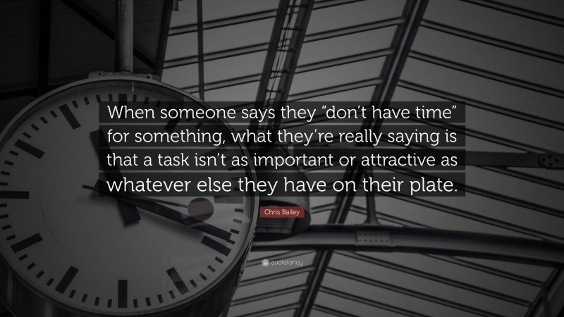 Chris Bailey Quote: “When someone says they “don’t have time” for something, what they’re really saying is that a task isn’t as important or attractive as whatever else they have on their plate.”