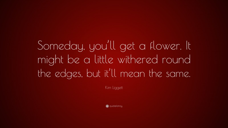 Kim Liggett Quote: “Someday, you’ll get a flower. It might be a little withered round the edges, but it’ll mean the same.”