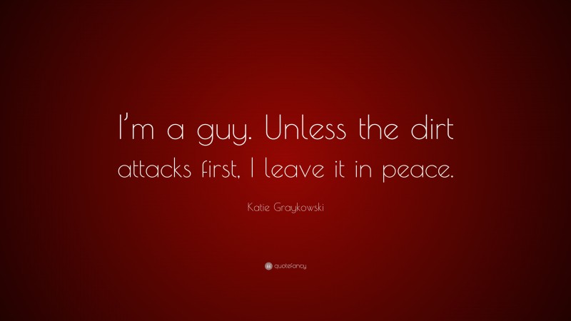 Katie Graykowski Quote: “I’m a guy. Unless the dirt attacks first, I leave it in peace.”