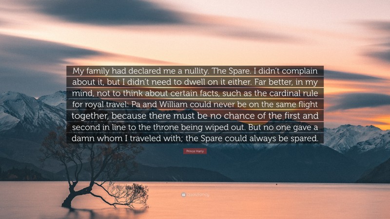 Prince Harry Quote: “My family had declared me a nullity. The Spare. I didn’t complain about it, but I didn’t need to dwell on it either. Far better, in my mind, not to think about certain facts, such as the cardinal rule for royal travel: Pa and William could never be on the same flight together, because there must be no chance of the first and second in line to the throne being wiped out. But no one gave a damn whom I traveled with; the Spare could always be spared.”