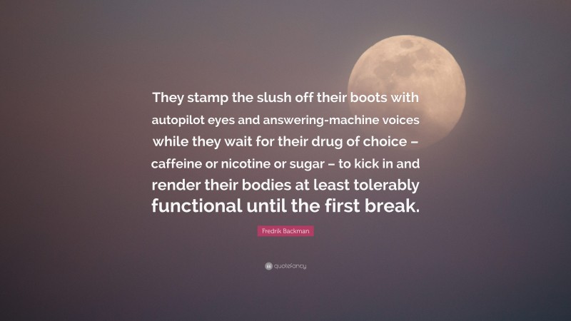 Fredrik Backman Quote: “They stamp the slush off their boots with autopilot eyes and answering-machine voices while they wait for their drug of choice – caffeine or nicotine or sugar – to kick in and render their bodies at least tolerably functional until the first break.”