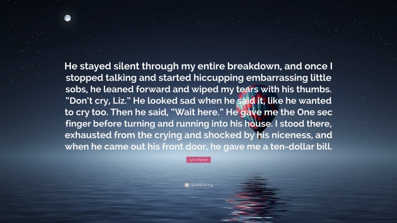 Lynn Painter Quote: “He stayed silent through my entire breakdown, and once I stopped talking and started hiccupping embarrassing little sobs, he leaned forward and wiped my tears with his thumbs. “Don’t cry, Liz.” He looked sad when he said it, like he wanted to cry too. Then he said, “Wait here.” He gave me the One sec finger before turning and running into his house. I stood there, exhausted from the crying and shocked by his niceness, and when he came out his front door, he gave me a ten-dollar bill.”