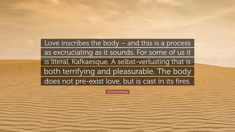 Jordy Rosenberg Quote: “Love inscribes the body – and this is a process as excruciating as it sounds. For some of us it is literal, Kafkaesque. A selbst-verlusting that is both terrifying and pleasurable. The body does not pre-exist love, but is cast in its fires.”