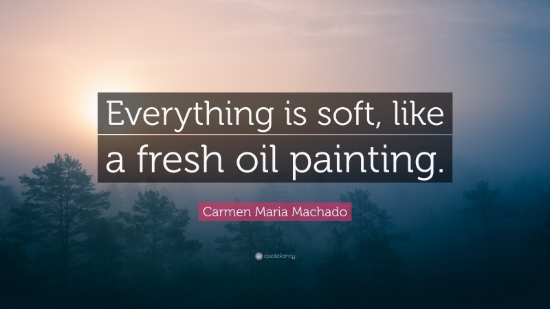 Carmen Maria Machado Quote: “Everything is soft, like a fresh oil painting.”