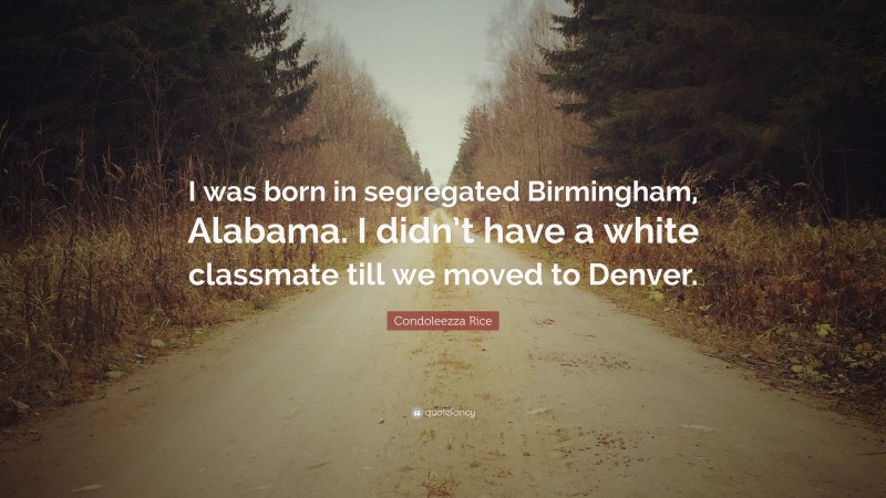 Condoleezza Rice Quote: “I was born in segregated Birmingham, Alabama. I didn’t have a white classmate till we moved to Denver.”