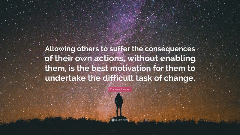 Darlene Lancer Quote: “Allowing others to suffer the consequences of their own actions, without enabling them, is the best motivation for them to undertake the difficult task of change.”