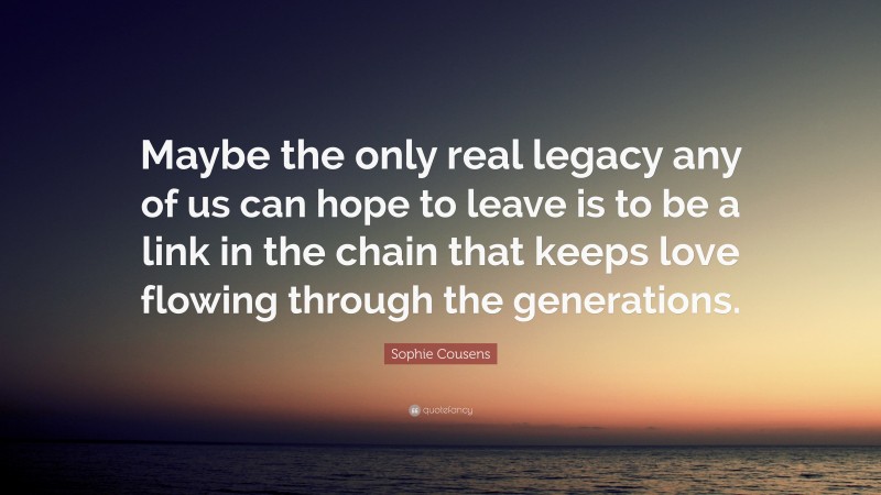 Sophie Cousens Quote: “Maybe the only real legacy any of us can hope to leave is to be a link in the chain that keeps love flowing through the generations.”