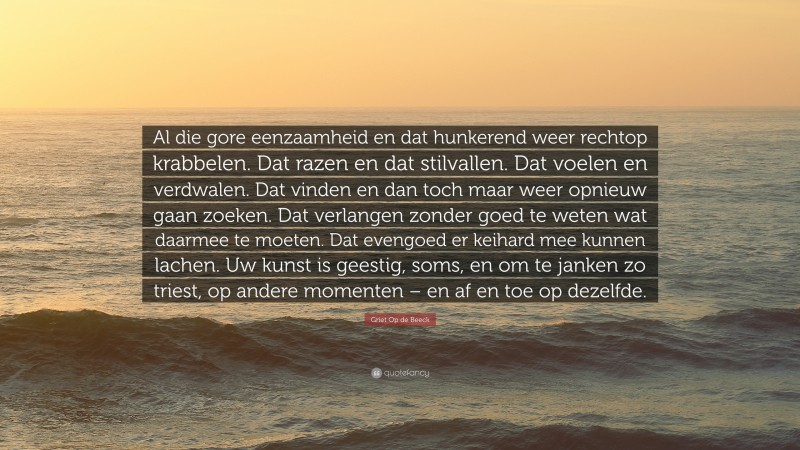 Griet Op de Beeck Quote: “Al die gore eenzaamheid en dat hunkerend weer rechtop krabbelen. Dat razen en dat stilvallen. Dat voelen en verdwalen. Dat vinden en dan toch maar weer opnieuw gaan zoeken. Dat verlangen zonder goed te weten wat daarmee te moeten. Dat evengoed er keihard mee kunnen lachen. Uw kunst is geestig, soms, en om te janken zo triest, op andere momenten – en af en toe op dezelfde.”