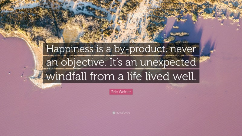 Eric Weiner Quote: “Happiness is a by-product, never an objective. It’s an unexpected windfall from a life lived well.”