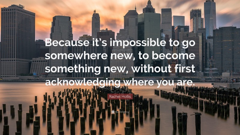 Rachel Hollis Quote: “Because it’s impossible to go somewhere new, to become something new, without first acknowledging where you are.”