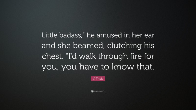 V. Theia Quote: “Little badass,” he amused in her ear and she beamed, clutching his chest. “I’d walk through fire for you, you have to know that.”