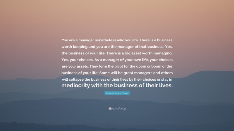 Ernest Agyemang Yeboah Quote: “You are a manager nonetheless who you are. There is a business worth keeping and you are the manager of that business. Yes, the business of your life. There is a big asset worth managing. Yes, your choices. As a manager of your own life, your choices are your assets. They form the pivot for the doom or boom of the business of your life. Some will be great managers and others will collapse the business of their lives by their choices or stay in mediocrity with the business of their lives.”