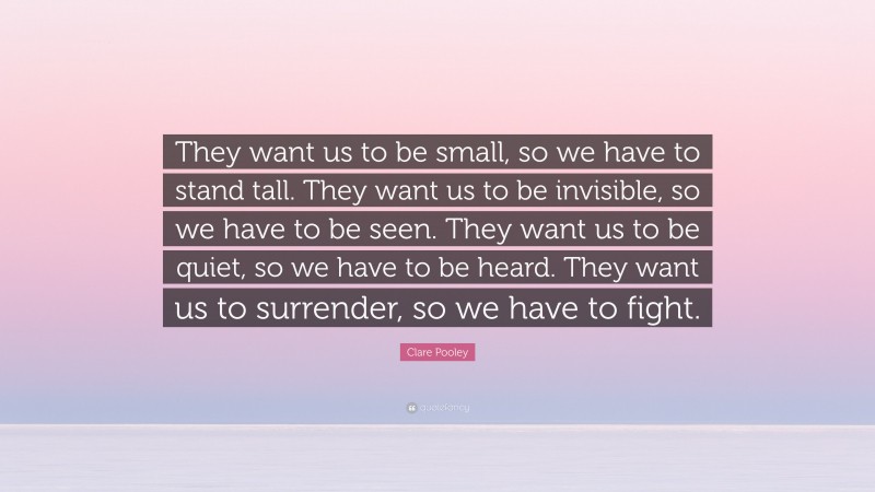 Clare Pooley Quote: “They want us to be small, so we have to stand tall. They want us to be invisible, so we have to be seen. They want us to be quiet, so we have to be heard. They want us to surrender, so we have to fight.”