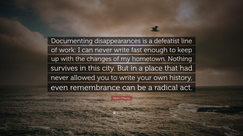 Karen Cheung Quote: “Documenting disappearances is a defeatist line of work: I can never write fast enough to keep up with the changes of my hometown. Nothing survives in this city. But in a place that had never allowed you to write your own history, even remembrance can be a radical act.”