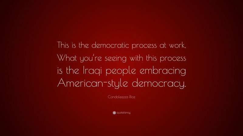 Condoleezza Rice Quote: “This is the democratic process at work, What you’re seeing with this process is the Iraqi people embracing American-style democracy.”