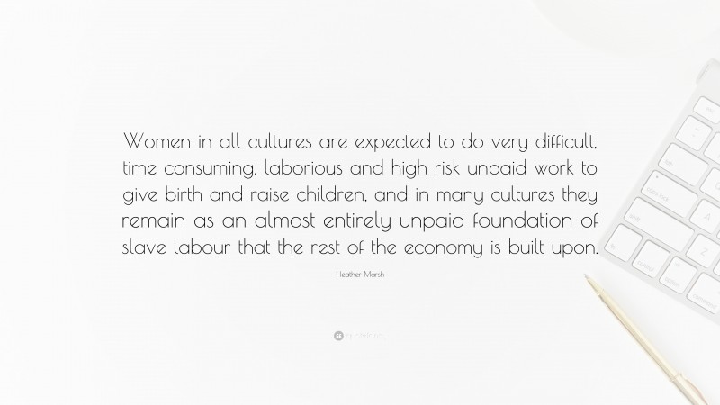 Heather Marsh Quote: “Women in all cultures are expected to do very difficult, time consuming, laborious and high risk unpaid work to give birth and raise children, and in many cultures they remain as an almost entirely unpaid foundation of slave labour that the rest of the economy is built upon.”