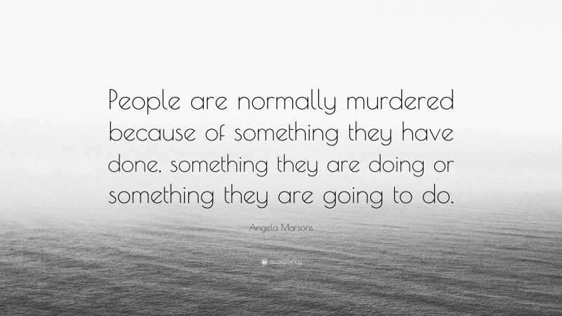 Angela Marsons Quote: “People are normally murdered because of something they have done, something they are doing or something they are going to do.”