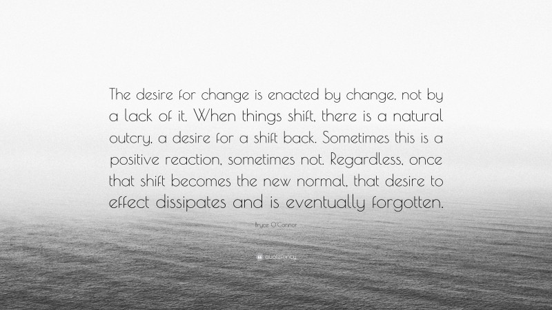 Bryce O'Connor Quote: “The desire for change is enacted by change, not by a lack of it. When things shift, there is a natural outcry, a desire for a shift back. Sometimes this is a positive reaction, sometimes not. Regardless, once that shift becomes the new normal, that desire to effect dissipates and is eventually forgotten.”