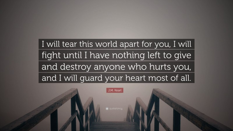 J.M. Kearl Quote: “I will tear this world apart for you, I will fight until I have nothing left to give and destroy anyone who hurts you, and I will guard your heart most of all.”