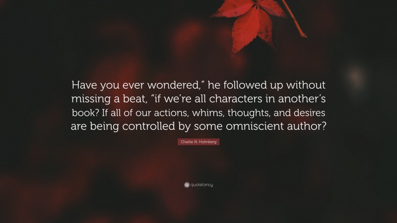 Charlie N. Holmberg Quote: “Have you ever wondered,” he followed up without missing a beat, “if we’re all characters in another’s book? If all of our actions, whims, thoughts, and desires are being controlled by some omniscient author?”