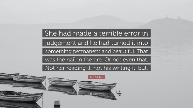 Ann Patchett Quote: “She had made a terrible error in judgement and he had turned it into something permanent and beautiful. That was the nail in the tire. Or not even that. Not her reading it, not his writing it, but.”
