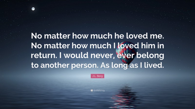 J.L. Berg Quote: “No matter how much he loved me. No matter how much I loved him in return. I would never, ever belong to another person. As long as I lived.”