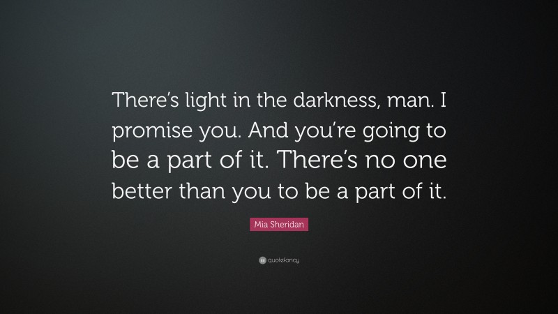 Mia Sheridan Quote: “There’s light in the darkness, man. I promise you. And you’re going to be a part of it. There’s no one better than you to be a part of it.”