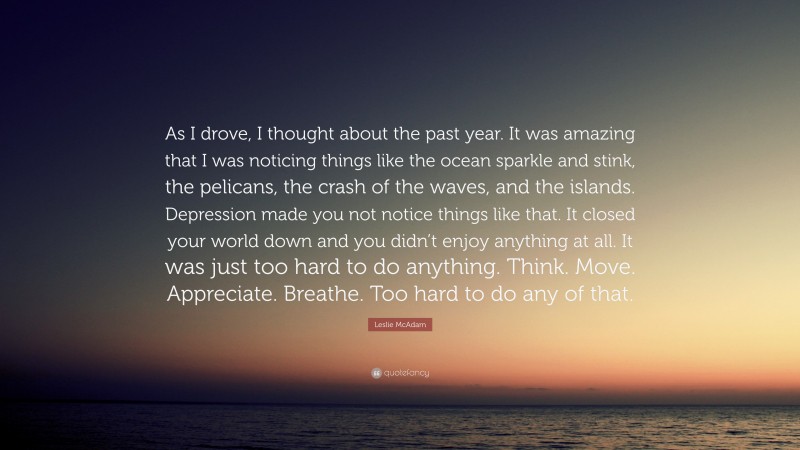 Leslie McAdam Quote: “As I drove, I thought about the past year. It was amazing that I was noticing things like the ocean sparkle and stink, the pelicans, the crash of the waves, and the islands. Depression made you not notice things like that. It closed your world down and you didn’t enjoy anything at all. It was just too hard to do anything. Think. Move. Appreciate. Breathe. Too hard to do any of that.”