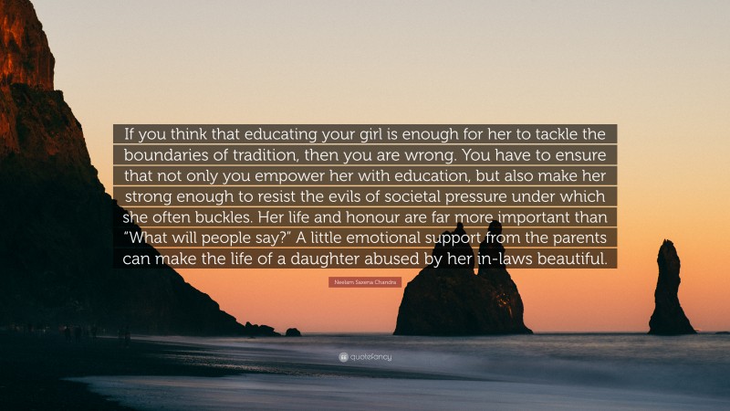 Neelam Saxena Chandra Quote: “If you think that educating your girl is enough for her to tackle the boundaries of tradition, then you are wrong. You have to ensure that not only you empower her with education, but also make her strong enough to resist the evils of societal pressure under which she often buckles. Her life and honour are far more important than “What will people say?” A little emotional support from the parents can make the life of a daughter abused by her in-laws beautiful.”